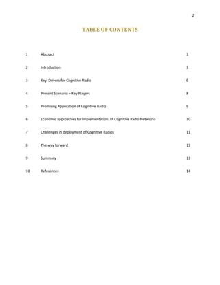 2
TABLE OF CONTENTS
1 Abstract 3
2 Introduction 3
3 Key Drivers for Cognitive Radio 6
4 Present Scenario – Key Players 8
5 Promising Application of Cognitive Radio 9
6 Economic approaches for implementation of Cognitive Radio Networks 10
7 Challenges in deployment of Cognitive Radios 11
8 The way forward 13
9 Summary 13
10 References 14
 