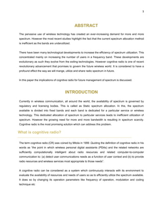 3
ABSTRACT
The pervasive use of wireless technology has created an ever-increasing demand for more and more
spectrum. However the most recent studies highlight the fact that the current spectrum allocation method
is inefficient as the bands are underutilized.
There have been many technological developments to increase the efficiency of spectrum utilization. This
concentrated mainly on increasing the number of users in a frequency band. These developments are
evolutionary as such they evolve from the exiting technologies. However cognitive radio is one of recent
revolutionary advancement that promises to govern the future wireless world. It is considered to have a
profound effect the way we will mange, utilize and share radio spectrum in future.
In this paper the implications of cognitive radio for future management of spectrum is discussed.
INTRODUCTION
Currently in wireless communication, all around the world, the availability of spectrum is governed by
regulatory and licensing bodies. This is called as Static spectrum allocation. In this, the spectrum
available is divided into fixed bands and each band is dedicated for a particular service or wireless
technology. This dedicated allocation of spectrum to particular services leads to inefficient utilization of
spectrum. However the growing need for more and more bandwidth is resulting in spectrum scarcity.
Cognitive radio is the most promising solution which can address this problem.
What is cognitive radio?
The term cognitive radio (CR) was coined by Mitola in 1999 .Quoting the definition of cognitive radio in his
words as “the point in which wireless personal digital assistants (PDAs) and the related networks are
sufficiently computationally intelligent about radio resources and related computer-to-computer
communication to: (a) detect user communications needs as a function of user context and (b) to provide
radio resources and wireless services most appropriate to those needs”.
A cognitive radio can be considered as a system which continuously interacts with its environment to
evaluate the availability of resources and needs of users so as to efficiently utilize the spectrum available.
It does so by changing its operation parameters like frequency of operation, modulation and coding
technique etc
 
