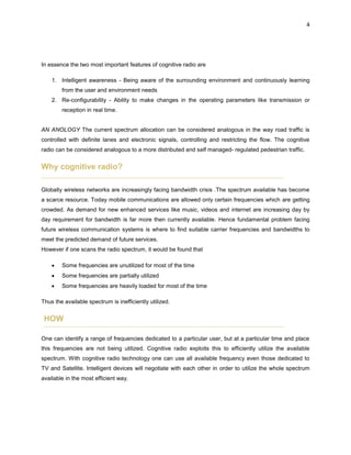 4
In essence the two most important features of cognitive radio are
1. Intelligent awareness - Being aware of the surrounding environment and continuously learning
from the user and environment needs
2. Re-configurability - Ability to make changes in the operating parameters like transmission or
reception in real time.
AN ANOLOGY The current spectrum allocation can be considered analogous in the way road traffic is
controlled with definite lanes and electronic signals, controlling and restricting the flow. The cognitive
radio can be considered analogous to a more distributed and self managed- regulated pedestrian traffic.
Why cognitive radio?
Globally wireless networks are increasingly facing bandwidth crisis .The spectrum available has become
a scarce resource. Today mobile communications are allowed only certain frequencies which are getting
crowded. As demand for new enhanced services like music, videos and internet are increasing day by
day requirement for bandwidth is far more then currently available. Hence fundamental problem facing
future wireless communication systems is where to find suitable carrier frequencies and bandwidths to
meet the predicted demand of future services.
However if one scans the radio spectrum, it would be found that
 Some frequencies are unutilized for most of the time
 Some frequencies are partially utilized
 Some frequencies are heavily loaded for most of the time
Thus the available spectrum is inefficiently utilized.
HOW
One can identify a range of frequencies dedicated to a particular user, but at a particular time and place
this frequencies are not being utilized. Cognitive radio exploits this to efficiently utilize the available
spectrum. With cognitive radio technology one can use all available frequency even those dedicated to
TV and Satellite. Intelligent devices will negotiate with each other in order to utilize the whole spectrum
available in the most efficient way.
 