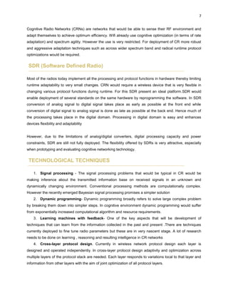 7
Cognitive Radio Networks (CRNs) are networks that would be able to sense their RF environment and
adapt themselves to achieve optimum efficiency. Wifi already use cognitive optimization (in terms of rate
adaptation) and spectrum agility. However the use is very restricted. For deployment of CR more robust
and aggressive adaptation techniques such as across wider spectrum band and radical runtime protocol
optimizations would be required.
SDR (Software Defined Radio)
Most of the radios today implement all the processing and protocol functions in hardware thereby limiting
runtime adaptability to very small changes. CRN would require a wireless device that is very flexible in
changing various protocol functions during runtime. For this SDR present an ideal platform.SDR would
enable deployment of several standards on the same hardware by reprogramming the software. In SDR
conversion of analog signal to digital signal takes place as early as possible at the front end while
conversion of digital signal to analog signal is done as late as possible at the back end. Hence much of
the processing takes place in the digital domain. Processing in digital domain is easy and enhances
devices flexibility and adaptability
However, due to the limitations of analog/digital converters, digital processing capacity and power
constraints, SDR are still not fully deployed. The flexibility offered by SDRs is very attractive, especially
when prototyping and evaluating cognitive networking technology.
TECHNOLOGICAL TECHNIQUES
1. Signal processing - The signal processing problems that would be typical in CR would be
making inference about the transmitted information base on received signals in an unknown and
dynamically changing environment. Conventional processing methods are computationally complex.
However the recently emerged Bayesian signal processing promises a simpler solution
2. Dynamic programming- Dynamic programming broadly refers to solve large complex problem
by breaking them down into simpler steps. In cognitive environment dynamic programming would suffer
from exponentially increased computational algorithm and resource requirements.
3. Learning machines with feedback- One of the key aspects that will be development of
techniques that can learn from the information collected in the past and present .There are techniques
currently deployed to fine tune radio parameters but these are in very nascent stage. A lot of research
needs to be done on learning , reasoning and resulting intelligence in CR networks
4. Cross-layer protocol design. Currently in wireless network protocol design each layer is
designed and operated independently. In cross-layer protocol design adaptivity and optimization across
multiple layers of the protocol stack are needed. Each layer responds to variations local to that layer and
information from other layers with the aim of joint optimization of all protocol layers.
 