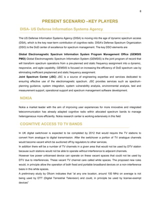 8
PRESENT SCENARIO –KEY PLAYERS
DISA- US Defense Information Systems Agency
The US Defense Information Systems Agency (DISA) is moving into the age of dynamic spectrum access
(DSA), which is the key near-term contribution of cognitive radio. DISA's Defense Spectrum Organization
(DSO) is the DoD center of excellence for spectrum management. The key DSO elements are
Global Electromagnetic Spectrum Information System Program Management Office (GEMSIS
PMO) Global Electromagnetic Spectrum Information System (GEMSIS) is the joint program of record that
will transform spectrum operations from a pre-planned and static frequency assignment into a dynamic,
responsive, and agile capability. GEMSIS is focused on increasing the efficiency of DoD spectrum use by
eliminating inefficient preplanned and static frequency assignment.
Joint Spectrum Center (JSC) JSC is a source of engineering expertise and services dedicated to
ensuring effective use of the electromagnetic spectrum. JSC provides services such as spectrum-
planning guidance, system integration, system vulnerability analysis, environmental analysis, test and
measurement support, operational support and spectrum management software development.
NOKIA
Nokia a market leader with the aim of improving user experiences for more innovative and integrated
telecommunication has already adapted cognitive radio within allocated spectrum bands to manage
heterogeneous more efficiently. Nokia research center is working extensively in this field
COGNITIVE ACCESS TO TV BANDS
In UK digital switchover is expected to be completed by 2012 that would require the TV stations to
convert from analogue to digital transmission. After the switchover a portion of TV analogue channels
would become vacant which be auctioned off by regulators to other services.
In addition there will be a number of TV channels in a given area that would not be used by DTV station
because such stations would not be able to operate without interference to adjacent channels.
However low power unlicensed device can operate on these vacant spaces that could not be used by
DTV due to interferences. These vacant TV channel care called white spaces. The proposed new rules
would, in principle allow the operation of both fixed and portable broadband devices on a non-interference
basis in this white spaces.
A preliminary study by Ofcom indicates that “at any one location, around 100 MHz on average is not
being used by DTT (Digital Terrestrial Television) and could, in principle be used by license-exempt
devices”
 