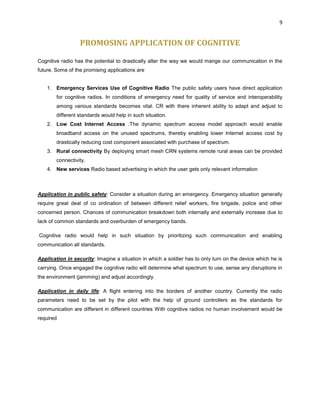 9
PROMOSING APPLICATION OF COGNITIVE
Cognitive radio has the potential to drastically alter the way we would mange our communication in the
future. Some of the promising applications are
1. Emergency Services Use of Cognitive Radio The public safety users have direct application
for cognitive radios. In conditions of emergency need for quality of service and interoperability
among various standards becomes vital. CR with there inherent ability to adapt and adjust to
different standards would help in such situation.
2. Low Cost Internet Access .The dynamic spectrum access model approach would enable
broadband access on the unused spectrums, thereby enabling lower Internet access cost by
drastically reducing cost component associated with purchase of spectrum.
3. Rural connectivity By deploying smart mesh CRN systems remote rural areas can be provided
connectivity.
4. New services Radio based advertising in which the user gets only relevant information
Application in public safety: Consider a situation during an emergency. Emergency situation generally
require great deal of co ordination of between different relief workers, fire brigade, police and other
concerned person. Chances of communication breakdown both internally and externally increase due to
lack of common standards and overburden of emergency bands.
Cognitive radio would help in such situation by prioritizing such communication and enabling
communication all standards.
Application in security: Imagine a situation in which a soldier has to only turn on the device which he is
carrying. Once engaged the cognitive radio will determine what spectrum to use, sense any disruptions in
the environment (jamming) and adjust accordingly.
Application in daily life: A flight entering into the borders of another country. Currently the radio
parameters need to be set by the pilot with the help of ground controllers as the standards for
communication are different in different countries With cognitive radios no human involvement would be
required
 
