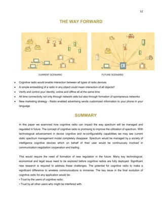 12
THE WAY FORWARD
CURRENT SCENARIO FUTURE SCENARIO
 Cognitive radio would enable interaction between all types of radio devices
 A simple embedding of a radio in any object could mean interaction of all objects!!
 Verify and control your identity, online and offline all at the same time
 All time connectivity not only through network cells but also through formation of spontaneous networks
 New marketing strategy - Radio enabled advertising sends customized information to your phone in your
language
SUMMARY
In this paper we examined how cognitive radio can impact the way spectrum will be managed and
regulated in future. The concept of cognitive radio is promising to improve the utilization of spectrum. With
technological advancement in device cognitive and re-configurability capabilities we may see current
static spectrum management model completely disappear. Spectrum would be managed by a society of
intelligence cognitive devices which on behalf of their user would be continuously involved in
communication negotiation cooperation and trading.
This would require the need of formation of new regulation in the future. Many key technological,
economical and legal issue need to be explored before cognitive radios are fully deployed. Significant
new research is required to address these challenges. The potential for cognitive radio to make a
significant difference to wireless communications is immense. The key issue in the final evolution of
cognitive radio for any application would be-
• Trust by the users of cognitive radio;
• Trust by all other users who might be interfered with.
 