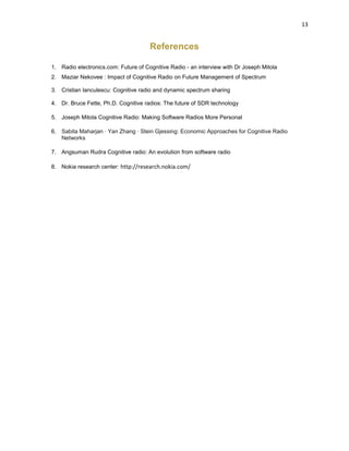 13
References
1. Radio electronics.com: Future of Cognitive Radio - an interview with Dr Joseph Mitola
2. Maziar Nekovee : Impact of Cognitive Radio on Future Management of Spectrum
3. Cristian Ianculescu: Cognitive radio and dynamic spectrum sharing
4. Dr. Bruce Fette, Ph.D. Cognitive radios: The future of SDR technology
5. Joseph Mitola Cognitive Radio: Making Software Radios More Personal
6. Sabita Maharjan · Yan Zhang · Stein Gjessing: Economic Approaches for Cognitive Radio
Networks
7. Angsuman Rudra Cognitive radio: An evolution from software radio
8. Nokia research center: http://research.nokia.com/
 