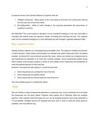 3
In essence the two most important features of cognitive radio are
1. Intelligent awareness - Being aware of the surrounding environment and continuously learning
from the user and environment needs
2. Re-configurability - Ability to make changes in the operating parameters like transmission or
reception in real time.
AN ANOLOGY The current spectrum allocation can be considered analogous in the way road traffic is
controlled with definite lanes and electronic signals, controlling and restricting the flow. The cognitive
radio can be considered analogous to a more distributed and self managed- regulated pedestrian traffic.
Why cognitive radio?
Globally wireless networks are increasingly facing bandwidth crisis .The spectrum available has become
a scarce resource. Today mobile communications are allowed only certain frequencies which are getting
crowded. As demand for new enhanced services like music, videos and internet are increasing day by
day requirement for bandwidth is far more then currently available. Hence fundamental problem facing
future wireless communication systems is where to find suitable carrier frequencies and bandwidths to
meet the predicted demand of future services.
However if one scans the radio spectrum, it would be found that
 Some frequencies are unutilized for most of the time
 Some frequencies are partially utilized
 Some frequencies are heavily loaded for most of the time
Thus the available spectrum is inefficiently utilized.
HOW
One can identify a range of frequencies dedicated to a particular user, but at a particular time and place
this frequencies are not being utilized. Cognitive radio exploits this to efficiently utilize the available
spectrum. With cognitive radio technology one can use all available frequency even those dedicated to
TV and Satellite. Intelligent devices will negotiate with each other in order to utilize the whole spectrum
available in the most efficient way.
 