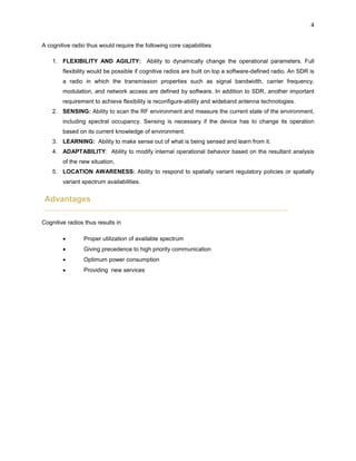 4
A cognitive radio thus would require the following core capabilities
1. FLEXIBILITY AND AGILITY: Ability to dynamically change the operational parameters. Full
flexibility would be possible if cognitive radios are built on top a software-defined radio. An SDR is
a radio in which the transmission properties such as signal bandwidth, carrier frequency,
modulation, and network access are defined by software. In addition to SDR, another important
requirement to achieve flexibility is reconfigure-ability and wideband antenna technologies.
2. SENSING: Ability to scan the RF environment and measure the current state of the environment,
including spectral occupancy. Sensing is necessary if the device has to change its operation
based on its current knowledge of environment.
3. LEARNING: Ability to make sense out of what is being sensed and learn from it.
4. ADAPTABILITY: Ability to modify internal operational behavior based on the resultant analysis
of the new situation,
5. LOCATION AWARENESS: Ability to respond to spatially variant regulatory policies or spatially
variant spectrum availabilities.
Advantages
Cognitive radios thus results in
 Proper utilization of available spectrum
 Giving precedence to high priority communication
 Optimum power consumption
 Providing new services
 