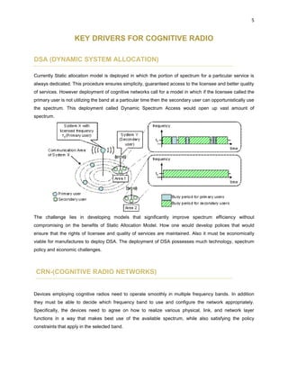 5
KEY DRIVERS FOR COGNITIVE RADIO
DSA (DYNAMIC SYSTEM ALLOCATION)
Currently Static allocation model is deployed in which the portion of spectrum for a particular service is
always dedicated. This procedure ensures simplicity, guaranteed access to the licensee and better quality
of services. However deployment of cognitive networks call for a model in which if the licensee called the
primary user is not utilizing the band at a particular time then the secondary user can opportunistically use
the spectrum. This deployment called Dynamic Spectrum Access would open up vast amount of
spectrum.
The challenge lies in developing models that significantly improve spectrum efficiency without
compromising on the benefits of Static Allocation Model. How one would develop polices that would
ensure that the rights of licensee and quality of services are maintained. Also it must be economically
viable for manufactures to deploy DSA. The deployment of DSA possesses much technology, spectrum
policy and economic challenges.
CRN-(COGNITIVE RADIO NETWORKS)
Devices employing cognitive radios need to operate smoothly in multiple frequency bands. In addition
they must be able to decide which frequency band to use and configure the network appropriately.
Specifically, the devices need to agree on how to realize various physical, link, and network layer
functions in a way that makes best use of the available spectrum, while also satisfying the policy
constraints that apply in the selected band.
 