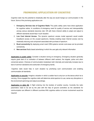 8
PROMOSING APPLICATION OF COGNITIVE
Cognitive radio has the potential to drastically alter the way we would mange our communication in the
future. Some of the promising applications are
1. Emergency Services Use of Cognitive Radio The public safety users have direct application
for cognitive radios. In conditions of emergency need for quality of service and interoperability
among various standards becomes vital. CR with there inherent ability to adapt and adjust to
different standards would help in such situation.
2. Low Cost Internet Access .The dynamic spectrum access model approach would enable
broadband access on the unused spectrums, thereby enabling lower Internet access cost by
drastically reducing cost component associated with purchase of spectrum.
3. Rural connectivity By deploying smart mesh CRN systems remote rural areas can be provided
connectivity.
4. New services Radio based advertising in which the user gets only relevant information
Application in public safety: Consider a situation during an emergency. Emergency situation generally
require great deal of co ordination of between different relief workers, fire brigade, police and other
concerned person. Chances of communication breakdown both internally and externally increase due to
lack of common standards and overburden of emergency bands.
Cognitive radio would help in such situation by prioritizing such communication and enabling
communication all standards.
Application in security: Imagine a situation in which a soldier has to only turn on the device which he is
carrying. Once engaged the cognitive radio will determine what spectrum to use, sense any disruptions in
the environment (jamming) and adjust accordingly.
Application in daily life: A flight entering into the borders of another country. Currently the radio
parameters need to be set by the pilot with the help of ground controllers as the standards for
communication are different in different countries With cognitive radios no human involvement would be
required
 