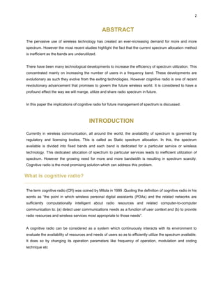 2
ABSTRACT
The pervasive use of wireless technology has created an ever-increasing demand for more and more
spectrum. However the most recent studies highlight the fact that the current spectrum allocation method
is inefficient as the bands are underutilized.
There have been many technological developments to increase the efficiency of spectrum utilization. This
concentrated mainly on increasing the number of users in a frequency band. These developments are
evolutionary as such they evolve from the exiting technologies. However cognitive radio is one of recent
revolutionary advancement that promises to govern the future wireless world. It is considered to have a
profound effect the way we will mange, utilize and share radio spectrum in future.
In this paper the implications of cognitive radio for future management of spectrum is discussed.
INTRODUCTION
Currently in wireless communication, all around the world, the availability of spectrum is governed by
regulatory and licensing bodies. This is called as Static spectrum allocation. In this, the spectrum
available is divided into fixed bands and each band is dedicated for a particular service or wireless
technology. This dedicated allocation of spectrum to particular services leads to inefficient utilization of
spectrum. However the growing need for more and more bandwidth is resulting in spectrum scarcity.
Cognitive radio is the most promising solution which can address this problem.
What is cognitive radio?
The term cognitive radio (CR) was coined by Mitola in 1999 .Quoting the definition of cognitive radio in his
words as “the point in which wireless personal digital assistants (PDAs) and the related networks are
sufficiently computationally intelligent about radio resources and related computer-to-computer
communication to: (a) detect user communications needs as a function of user context and (b) to provide
radio resources and wireless services most appropriate to those needs”.
A cognitive radio can be considered as a system which continuously interacts with its environment to
evaluate the availability of resources and needs of users so as to efficiently utilize the spectrum available.
It does so by changing its operation parameters like frequency of operation, modulation and coding
technique etc
 