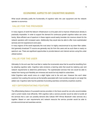 9
ECONOMIC ASPECTS OF COGNITIVE RADIOS
What would ultimately justify the functionality of cognitive radio into user equipment and the network
operator is economics
VALUE FOR THE PROVIDER
In many regions of world the telecom infrastructure is at its peak and to improve infrastructure density is
practically impossible. In order to support the demand for continuous growth cognitive radios can come
handy. More efficient use of spectrum in these regions would easily translate into revenue stream for the
network operators with increased users. Additionally they would also be able to offer more sophisticated
services and rich experience to end users.
In many regions of the world especially the rural area it is highly uneconomical to lay down fiber cables.
And generally broadcast TV source are generally very far from this users and as such there is nearly no
spectrum use. There are significant opportunities to provide telecom and internet service using this under
utilized section.
VALUE FOR THE USER
Ultimately it’s the end user that must feel or realize the incremental value that he would be benefiting from
by adopting cognitive radio. Cognitive radio envisions a learning radio that would be realizing user and
network requirements to determine performance. The sophisticated services that one would be able to
realize from having such flexibility are immense and would be truly helpful to subscribers.
Initial Cognitive radio would come at a slight higher cost to the end user. However this won’t deter
customer from availing this service as the benefits associated with it are lucrative enough to out weigh the
added cost. Cognitive radio has the potential of providing seamless connectivity anywhere anytime.
KEY DIFFERENTIATING FEATURE
The differentiating feature of successful service providers in the future would be one who accommodates
user’s current needs most efficiently. With cognitive radio a service provider would be able to bundle all
the services that a user can possibly demand (like Cellular WiFi Wimax Bluetooth video services etc.)
together. Based on user requirements and network resource the service provider would be able to
provide economical and seamless service.
 