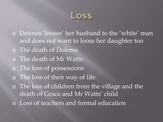  Dolores ‘looses’ her husband to the ‘white’ man
and does not want to loose her daughter too
 The death of Dolores
 The death of Mr Watts
 The loss of possessions
 The loss of their way of life
 The loss of children from the village and the
death of Grace and Mr Watts’ child
 Loss of teachers and formal education
 