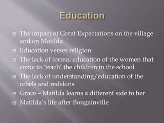  The impact of Great Expectations on the village
and on Matilda
 Education verses religion
 The lack of formal education of the women that
come to ‘teach’ the children in the school
 The lack of understanding/education of the
rebels and redskins
 Grace – Matilda learns a different side to her
 Matilda’s life after Bougainville
 