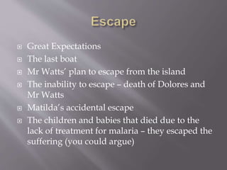  Great Expectations
 The last boat
 Mr Watts’ plan to escape from the island
 The inability to escape – death of Dolores and
Mr Watts
 Matilda’s accidental escape
 The children and babies that died due to the
lack of treatment for malaria – they escaped the
suffering (you could argue)
 