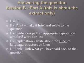  Use PEEL
 P - Point – make it brief and relate to the
question
 E – Evidence – pick an appropriate quotation
aim for 5 words or less
 E – Explanation – write about the effect of
language, structure or form
 L – Link – link what you have said back to the
question
 