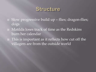  Slow progressive build up – flies; dragon-flies;
dogs
 Matilda loses track of time as the Redskins
burn her calendar
 This is important as it reflects how cut off the
villagers are from the outside world
 