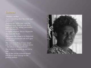 Dolores
• Matilda’s mother
• hates everything that ‘the white man’
stands for
• believes the ‘white man’ took her
husband away from her and she is
angry (or did her ‘strong’ personality
drive him away?)
• is highly religious but is a hypocrite
•She hates Mr Watts
•She causes the village to be destroyed
• she is very proud and will NOT give
in to anyone
•She sees everything in very simple
and very moral (in her opinion) terms
- she refuses to be questioned
•She is raped, chopped up and fed to
pigs
•But in this act she redeems herself
and shows great courage as she
protects Matilda
 