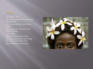 Grace
• Mr Watts’ wife
•She is the reason Mr Watts came to
Bougainville
• Mr Watts pulls her around on a
trolley
•Was an actress who played the
Queen of Sheba
•Lost a child
•Suffered with extreme grief
•We learn about her by the things
she wrote on the attic walls
•Dies without much mention
 