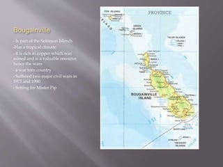 Bougainville
• Is part of the Solomon Islands
•Has a tropical climate
• it is rich in copper which was
mined and is a valuable resource
hence the wars
• a war torn country
• Suffered two major civil wars in
1975 and 1990
• Setting for Mister Pip
 