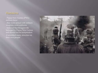 Redskins
• Papua New Guinea (PNG)
military force
• they were armed with military
weapons; wore uniforms
• believed that Bougainville
belonged to Papua New Guinea
and should not be independent
•Committed many atrocities on
their own people
 