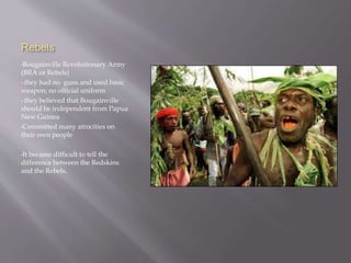Rebels
•Bougainville Revolutionary Army
(BRA or Rebels)
• they had no guns and used basic
weapon; no official uniform
• they believed that Bougainville
should be independent from Papua
New Guinea
•Committed many atrocities on
their own people
•It became difficult to tell the
difference between the Redskins
and the Rebels.
 