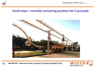 • Infrastructure consists of a light guideways suspended 10-15 meters above the ground, over city
streets or along the curb side, in the central reservation or on the bridges
• Small and frequent off-line stops
13
PRT Guideways and Stops………..
METRINO PRT - Alternative Public Transport for every city
 