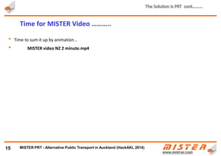 • Automatic small car sized vehicles transport one or few passengers in luxury and comfort
• Travel is on demand and always available (24 x 7)
• Travel directly from start to destination
• High average speed of 50 km/hr or better (fastest metro average speed is 35 km/h)
15
MISTER ©
PRT Vehicles (PODS)………..
MISTER ©
ULTra
METRINO PRT - Alternative Public Transport for every city
 