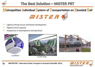 • Absolutely and unquestionably .............................>>
• Totally feasible, technically and economically
• Three PRT systems have been so far constructed and proven commercially
Princeton University Analysis and Report of PRT application for the entire State of New
Jersey, proposed a PRT network :
• of 16.000 km (mostly one-way, based on the ULTra PRT system)
• costing $110 bilion (only 1,5 times what Auckland plans to spend)
• But ... it would replace 50% to 90%+ of cars and buses in its area of operation
• and would be self financing and profitable within 10 years
NEW JERSEY PRT NETWORK ULTra MISTER
No. of stops 9 000 50 000
No. of vehicles 200 000 1 600 000
Trip capacity per hour 2 millions 14 millions
Average capacity usage 30% 6%
19
Is PRT realistic and self-sustaining………..?
8th April 2014, Google has for the 1st time
stated publically: "We need to have an
eye towards PRT systems ...".
METRINO PRT - Alternative Public Transport for every city
 