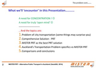 A need for CONCENTRATION ! 
A need for truly ‘open mind’ 
-------------------------
.. And the topics :
1. Genesis – how it all started
2. Problem of city transportation (some things may surprise you)
3. Comprehensive Solution - PRT
4. METRINO PRT as the best PRT solution
5. Eg. Of Auckland’s Transportation Problem vs METRINO PRT
6. Comparisons and conclusions
2
What we’ll ‘encounter’ in this Presentation…………
METRINO PRT - Alternative Public Transport for every city
 