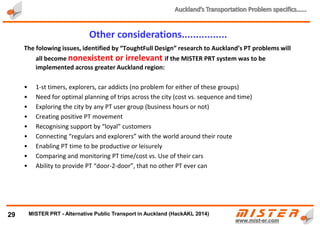 Instead of $2 BILLION of additional taxes p/year:
• 450 to 900 million trips p/year by METRINO PRT ( 6 to 12 X more than PT)
• $800M to $1,800M PROFIT p/year + CO2 credits
• NO subsidies, no waiting, no crowding, no stress
• SAFE, fast, direct, 24x7, inexpensive (cheaper than current PT)
29
Financial benefits of METRINO PRT in Auckland
METRINO PRT Financials (NZ$)
PRT network length (km) 1,500 km 500 km
Estimated no. Of PAX per day per km of network
London -
16,000+
2,000 3,000
PRT network cost p/km and TOTAL COST ($M) $10 $15,000 $5,000
Cost per average trip of 15 km and 10 km respectively $3.30 /trip $2.50 /trip
Income ($M) $2,970 $1,125
Additional income from advertising and freight 50.00% expected 200%+ $1,485 $563
TOTAL PRT system Income ($M) $4,455 $1,688
CAPEX (20 year bank loan at 5% fixed on OB) + OPEX costs calc 60.00% 53.00%
TOTAL Costs ($M) $2,673 $894
EBITDA for METRINO PRT system ($M) $1,782 $793
METRINO PRT - Alternative Public Transport for every city
 