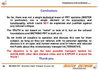 So far, there was not a single technical issue of PRT systems (MISTER
in particular), nor a single element of its economics and
functionality, which could NOT be explained and justified against
any rational critique.
The TRUTH is not based on “belief” or lack of it, but on the rational
foundations and METRINO PRT is built on it.
So we invite all sceptics to question and discuss this new for them
subject, as long as they are rational, with no personal agendas, to
discuss it in an open and honest manner and to inform and educate
the Public about this revolutionary transport ALTERNATIVE.
The objective is to get the best possible transport system for
AUCKLAND, other New Zealand cities and to EXPORT it around the
World !
36
Conclusions
Thank you
METRINO PRT - Alternative Public Transport for every city
 