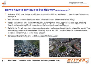 1.Structural inefficiency
2.Exorbitant costs of development and
operation
3.Population growth hence increasing
demand
4.Can’t cope with aging societies
5.Economic and ecological situations
6.Natural disasters – floods, hurricanes,
earthquakes and snowstorms
6
6 reasons why existing transit systems don’t work…………
METRINO PRT - Alternative Public Transport for every city
 
