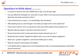 • In August 2010, near Beijing a traffic jam stretched for 110 km, and lasted 11 days; It took 5 days to go
through it
• And 2 months earlier in Sao Paulo, traffic jam stretched for 290 km and lasted 9 days
• People spend more time stuck in traffic jams, suffering from stress, aggression, road rage, effecting
health and sometimes life, all impacting on the benefits of growing affluence
• By 2050 the EU will have banned combustion engines and stopped subsidises for city public transit. This
has already caused increases in ticket prices by 10 – 30 per cent. Since all transit is subsidised these
increases will continue, in some cities, for years
• Car accidents and traffic jams cost $hundreds of billions p/year
7
Do we have to continue to live this way……………… ?
METRINO PRT - Alternative Public Transport for every city
 