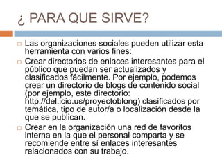 ¿ PARA QUE SIRVE?Las organizaciones sociales pueden utilizar esta herramienta con varios fines: Crear directorios de enlaces interesantes para el público que puedan ser actualizados y clasificados fácilmente. Por ejemplo, podemos crear un directorio de blogs de contenido social (por ejemplo, este directorio: http://del.icio.us/proyectoblong) clasificados por temática, tipo de autor/a o localización desde la que se publican. Crear en la organización una red de favoritos interna en la que el personal comparta y se recomiende entre sí enlaces interesantes relacionados con su trabajo. 