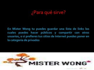 ¿Para qué sirve? En MisterWong tu puedes guardar una lista de links los cuales puedes hacer públicos y compartir con otros usuarios, o si prefieres tus sitios de Internet puedes poner en la categoría de privados