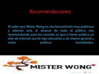 Recomendaciones Al saber que MisterWong es una herramienta muy poderosa y además está al alcance de todo el público una recomendación para los usuarios es que si hacen público un sitio de Internet sea de tipo educativo o de interés general y evitar publicar banalidades. 