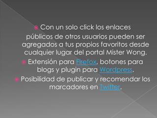   Con un solo click los enlaces
   públicos de otros usuarios pueden ser
  agregados a tus propios favoritos desde
   cualquier lugar del portal Mister Wong.
   Extensión para Firefox, botones para
       blogs y plugin para Wordpress.
 Posibilidad de publicar y recomendar los
            marcadores en Twitter.
 