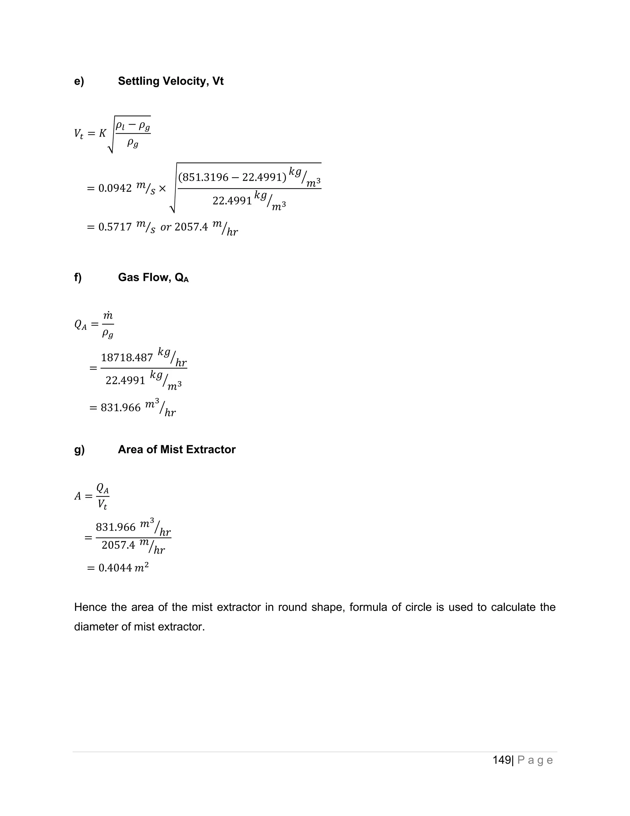 149| P a g e
e) Settling Velocity, Vt
𝑉𝑡 = 𝐾√
𝜌𝑙 − 𝜌𝑔
𝜌𝑔
= 0.0942 𝑚
𝑠
⁄ × √
(851.3196 − 22.4991)
𝑘𝑔
𝑚3
⁄
22.4991
𝑘𝑔
𝑚3
⁄
= 0.5717 𝑚
𝑠
⁄ 𝑜𝑟 2057.4 𝑚
ℎ𝑟
⁄
f) Gas Flow, QA
𝑄𝐴 =
𝑚
̇
𝜌𝑔
=
18718.487
𝑘𝑔
ℎ𝑟
⁄
22.4991
𝑘𝑔
𝑚3
⁄
= 831.966 𝑚3
ℎ𝑟
⁄
g) Area of Mist Extractor
𝐴 =
𝑄𝐴
𝑉𝑡
=
831.966 𝑚3
ℎ𝑟
⁄
2057.4 𝑚
ℎ𝑟
⁄
= 0.4044 𝑚2
Hence the area of the mist extractor in round shape, formula of circle is used to calculate the
diameter of mist extractor.
 