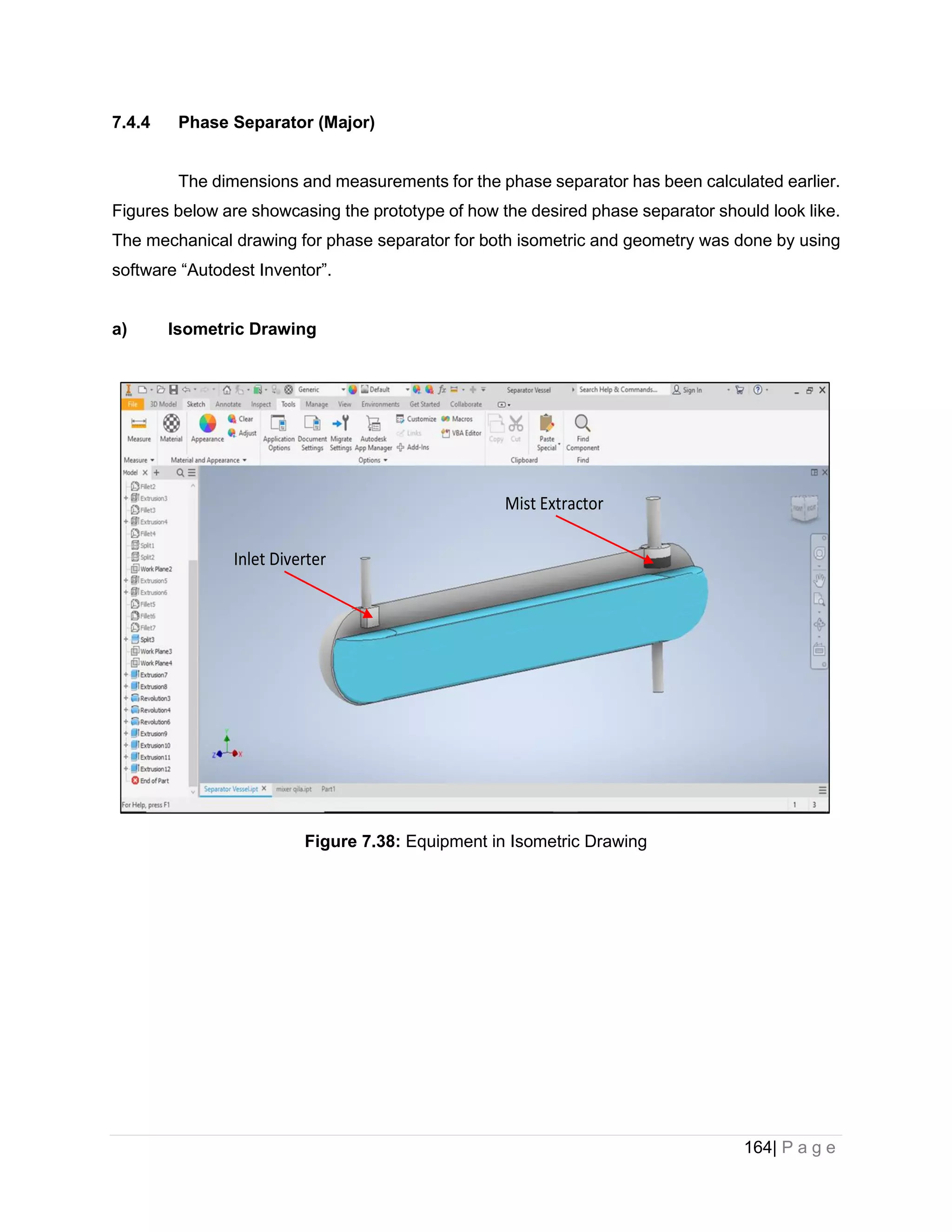 164| P a g e
7.4.4 Phase Separator (Major)
The dimensions and measurements for the phase separator has been calculated earlier.
Figures below are showcasing the prototype of how the desired phase separator should look like.
The mechanical drawing for phase separator for both isometric and geometry was done by using
software “Autodest Inventor”.
a) Isometric Drawing
Figure 7.38: Equipment in Isometric Drawing
Inlet Diverter
Mist Extractor
 