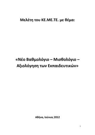 Μελέτη του ΚΕ.ΜΕ.ΤΕ. με θέμα:




«Νέο Βαθμολόγιο – Μισθολόγιο –
Αξιολόγηση των Εκπαιδευτικών»




          Αθήνα, Ιούνιος 2012

                                  1
 