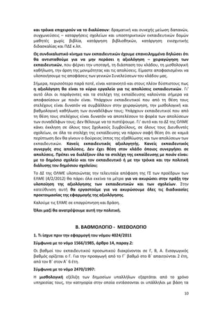 και τρόικα επιχειρούν να το διαλύσουν: δραματική και συνεχής μείωση δαπανών,
συγχωνεύσεις – καταργήσεις σχολείων και υποστηρικτικών εκπαιδευτικών δομών
μαθητές χωρίς βιβλία, κατάργηση βιβλιοθηκών, κατάργηση ενισχυτικής
διδασκαλίας και ΠΔΣ κ.λπ.
Ως συνδικαλιστικό κίνημα των εκπαιδευτικών έχουμε επανειλημμένα δηλώσει ότι
θα αντισταθούμε για να μην περάσει η αξιολόγηση – χειραγώγηση των
εκπαιδευτικών, που φέρνει την υποταγή, τη διάσπαση του κλάδου, τη μισθολογική
καθήλωση, την άρση της μονιμότητας και τις απολύσεις. Είμαστε αποφασισμένοι να
υλοποιήσουμε τις αποφάσεις των γενικών Συνελεύσεων του κλάδου μας.
Σήμερα, περισσότερο παρά ποτέ, είναι κατανοητό και στους πλέον δύσπιστους πως
η αξιολόγηση θα είναι το κύριο εργαλείο για τις απολύσεις εκπαιδευτικών. Γι’
αυτό όλοι οι παράγοντες και τα στελέχη της εκπαίδευσης καλούνται σήμερα να
αποφασίσουν με ποιόν είναι. Υπάρχουν εκπαιδευτικοί που από τη θέση τους
στελέχους είναι δυνατόν να συμβάλλουν στην χειραγώγηση, την μισθολογική και
βαθμολογική καθήλωση των συναδέλφων τους; Υπάρχουν εκπαιδευτικοί που από
τη θέση τους στελέχους είναι δυνατόν να αποτελέσουν το φορέα των απολύσεων
των συναδέλφων τους; Δεν θέλουμε να το πιστέψουμε. Γι’ αυτό και το ΔΣ της ΟΛΜΕ
κάνει έκκληση σε όλους τους Σχολικούς Συμβούλους, σε όλους τους Διευθυντές
σχολείων, σε όλα τα στελέχη της εκπαίδευσης να πάρουν σαφή θέση ότι σε καμιά
περίπτωση δεν θα γίνουν ο δούρειος ίππος της εξαθλίωσης και των απολύσεων των
εκπαιδευτικών. Κανείς εκπαιδευτικός αξιολογητής. Κανείς εκπαιδευτικός
συνεργός στις απολύσεις. Δεν έχει θέση στον κλάδο όποιος συνεργήσει σε
απολύσεις. Πρέπει να διαλέξουν όλα τα στελέχη της εκπαίδευσης με ποιόν είναι:
με το δημόσιο σχολείο και τον εκπαιδευτικό ή με την τρόικα και την πολιτική
διάλυσης του δημόσιου σχολείου;
Το ΔΣ της ΟΛΜΕ υλοποιώντας την τελευταία απόφαση της ΓΣ των προέδρων των
ΕΛΜΕ (4/2/2012) θα πάρει όλα εκείνα τα μέτρα για να ακυρώσει στην πράξη την
υλοποίηση της αξιολόγησης των εκπαιδευτικών και των σχολείων. Στην
κατεύθυνση αυτή θα εργαστούμε για να ακυρώσουμε όλες τις διαδικασίες
προετοιμασίας της εφαρμογής της αξιολόγησης.
Καλούμε τις ΕΛΜΕ σε επαγρύπνηση και δράση.
Όλοι μαζί θα ανατρέψουμε αυτή την πολιτική.


                     Β. ΒΑΘΜΟΛΟΓΙΟ - ΜΙΣΘΟΛΟΓΙΟ
1. Τι ίσχυε πριν την εφαρμογή του νόμου 4024/2011
Σύμφωνα με το νόμο 1566/1985, άρθρο 14, παραγ.2:
Οι βαθμοί του εκπαιδευτικού προσωπικού διακρίνονται σε Γ, Β, Α. Εισαγωγικός
βαθμός ορίζεται ο Γ. Για την προαγωγή από το Γ΄ βαθμό στο Β΄ απαιτούνται 2 έτη,
από τον Β΄ στον Α΄ 6 έτη.
Σύμφωνα με το νόμο 2470/1997:
Η μισθολογική εξέλιξη των δημοσίων υπαλλήλων εξαρτάται από το χρόνο
υπηρεσίας τους, την κατηγορία στην οποία εντάσσονται οι υπάλληλοι με βάση τα

                                                                             10
 