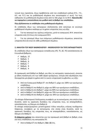 τυπικά τους προσόντα, όπως προβλέπεται από τον υπαλληλικό κώδικα (Π.Ε., Τ.Ε.,
Δ.Ε. και Υ.Ε.) και τα μισθολογικά κλιμάκια που αντιστοιχούν σ' αυτή. Για τους
καθηγητές τα μισθολογικά κλιμάκια είναι από το 18ο μέχρι το 1ο Μ.Κ. Εξακολουθεί
να παραμένει η αποσύνδεση του μισθού από το βαθμό του υπαλλήλου.
Πώς εξελίσσονται οι υπάλληλοι στα μισθολογικά κλιμάκια;
Οι υπάλληλοι όλων των κατηγοριών εξελίσσονται από κατώτερο σε ανώτερο
μισθολογικό κλιμάκιο ανάλογα με το χρόνο υπηρεσίας τους ως εξής:
1.    Για την απονομή του αμέσως επόμενου, μετά το εισαγωγικό, Μ.Κ. απαιτείται
υπηρεσία ενός (1) έτους στο εισαγωγικό Μ.Κ.
2.    Για την απονομή όλων των επόμενων μισθολογικών κλιμακίων, απαιτείται
υπηρεσία δύο (2) ετών σε κάθε μισθολογικό κλιμάκιο.


2. ΑΝΑΛΥΣΗ ΤΟΥ ΝΕΟΥ ΒΑΘΜΟΛΟΓΙΟΥ - ΜΙΣΘΟΛΟΓΙΟΥ ΓΙΑ ΤΟΥΣ ΕΚΠΑΙΔΕΥΤΙΚΟΥΣ
Οι υπάλληλοι όλων των κατηγοριών εκπαίδευσης (ΠΕ, ΤΕ, ΔΕ, ΥΕ) κατατάσσονται σε
6 συνολικά βαθμούς.
      Βαθμός   ΣΤ
      Βαθμός   Ε
      Βαθμός   Δ
      Βαθμός   Γ
      Βαθμός   Β
      Βαθμός   Α

Οι προαγωγές από βαθμό σε βαθμό, για όλες τις κατηγορίες προσωπικού, γίνονται
με βάση ποσόστωση επί των κάθε φορά κρινόμενων, ύστερα από αξιολόγηση που
διενεργείται μία φορά το χρόνο από το οικείο υπηρεσιακό συμβούλιο, ως εξής:

    Από τον Εισαγωγικό Βαθμό ΣΤ στο Βαθμό Ε: μέχρι και 100% των κρινόμενων
     υπαλλήλων,
    από το Βαθμό Ε στο Βαθμό Δ: μέχρι και 90% των κρινόμενων υπαλλήλων,
    από το Βαθμό Δ στο Βαθμό Γ: μέχρι και 80% των κρινόμενων υπαλλήλων,
    από το Βαθμό Γ στο Βαθμό Β: μέχρι και 70% των κρινόμενων υπαλλήλων
    από το Βαθμό Β στο Βαθμό Α: μέχρι και 30% των κρινόμενων υπαλλήλων.

Οι κάτοχοι διδακτορικού διπλώματος συναφούς με τα αντικείμενα, στα οποία είναι
δυνατόν, κατά τις οργανικές διατάξεις της υπηρεσίας τους, να απασχοληθούν,
κατατάσσονται, ως δόκιμοι στο Βαθμό Δ.
Οι κάτοχοι αναγνωρισμένου μεταπτυχιακού τίτλου σπουδών, ετήσιας τουλάχιστον
διάρκειας, συναφούς με τα αντικείμενα, στα οποία είναι δυνατόν, κατά τις
οργανικές διατάξεις της υπηρεσίας τους, να απασχοληθούν, κατατάσσονται, ως
δόκιμοι στο Βαθμό Ε.
Ο ελάχιστος χρόνος που απαιτείται για την προαγωγή από βαθμό σε βαθμό, είναι
για τους υπαλλήλους της κατηγορίας ΠΕ:
    Από το Βαθμό ΣΤ στο Βαθμό Ε, δύο (2) έτη,

                                                                            11
 