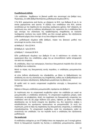 Η μισθολογική εξέλιξη
1.Οι υπάλληλοι λαμβάνουν το βασικό μισθό που αντιστοιχεί στο βαθμό τους.
Περαιτέρω, σε κάθε βαθμό θεσπίζονται μισθολογικά κλιμάκια (Μ.Κ.).
2.Τα Μ.Κ. χορηγούνται ανά διετία, με εξαίρεση τα Μ.Κ. των Βαθμών Β και Α, τα
οποία χορηγούνται ανά τριετία. Η εξέλιξη των υπαλλήλων στα Μ.Κ. γίνεται
αυτοδίκαια με την παρέλευση του ανωτέρω οριζόμενου χρόνου. Κατ’ εξαίρεση, σε
περίπτωση που, από τις εκθέσεις αξιολόγησής του, προκύπτει ότι ο υπάλληλος δεν
έχει επιτύχει την υλοποίηση της προβλεπόμενης στοχοθεσίας σε ποσοστό
τουλάχιστον πενήντα τοις εκατό (50%), για δύο συνεχή χρόνια, δεν εξελίσσεται
μισθολογικά μέχρις ότου επιτύχει το ως άνω ελάχιστο ποσοστό.
3.Τα μισθολογικά κλιμάκια κάθε βαθμού, πέραν του βασικού μισθού που
αντιστοιχεί σε αυτόν, είναι τα εξής:
α) Βαθμός Ε : δύο (2) Μ.Κ.
β) Βαθμός Δ : τρία (3) Μ.Κ.
γ) Βαθμός Γ : τέσσερα (4) Μ.Κ.
δ)Τα μισθολογικά κλιμάκια των βαθμών Β και Α καλύπτουν το σύνολο του
εργασιακού βίου του υπαλλήλου, μέχρι την με οποιονδήποτε τρόπο αποχώρησή
του από την υπηρεσία.
Οι υπάλληλοι, όλων των κατηγοριών, διανύουν δοκιμαστική περίοδο δύο (2) ετών
στο βαθμό που εισάγονται.
Μετά το πέρας της δοκιμαστικής αυτής περιόδου, ο υπάλληλος μονιμοποιείται
εφόσον:
α) στην έκθεση αξιολόγησής του εξασφαλίζει, με βάση τη βαθμολόγηση της
απόδοσής του και της υλοποίησης της στοχοθεσίας, καθώς και τη βαθμολόγηση των
λοιπών κριτηρίων αξιολόγησης βαθμολογία μεγαλύτερη της βάσης και
β) κριθεί από το οικείο υπηρεσιακό συμβούλιο επιτυχής η δοκιμαστική του
υπηρεσία.
Εφόσον ο δόκιμος υπάλληλος μονιμοποιηθεί, προάγεται στο βαθμό Ε.
Σε περίπτωση που το υπηρεσιακό συμβούλιο κρίνει τον υπάλληλο μη ικανό να
μονιμοποιηθεί, ο υπάλληλος απολύεται. Το υπηρεσιακό συμβούλιο μπορεί, κατά
περίπτωση, να αποφασίσει, άπαξ, την παράταση της δοκιμαστικής υπηρεσίας του
υπαλλήλου από έξι (6) μέχρι δώδεκα (12) μήνες, εφόσον, με βάση την έκθεση
αξιολόγησης και τα λοιπά στοιχεία του φακέλου του, δεν προκύπτει σαφώς η
καταλληλότητα του κρινόμενου προκειμένου να μονιμοποιηθεί. Σε αυτή την
περίπτωση, μετά τη λήξη της παράτασης της δοκιμαστικής υπηρεσίας, ο υπάλληλος
επαναξιολογείται. Το υπηρεσιακό συμβούλιο, κατά την επανάκριση, καλεί σε
συνέντευξη τον υπάλληλο. Για την περίοδο αυτή ο υπάλληλος δεν εξελίσσεται
μισθολογικά.
Πιο αναλυτικά
Ο υπάλληλος εισέρχεται με τον ΣΤ βαθμό όπου και παραμένει για 2 συνεχή χρόνια.
Μετά τη δοκιμαστική περίοδο της διετίας ο υπάλληλος μονιμοποιείται, εφόσον

                                                                            13
 