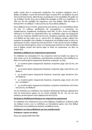 κριθεί ικανός από το υπηρεσιακό συμβούλιο. Στη συνέχεια εισέρχεται στον Ε
βαθμό. Στο βαθμό Ε μετά από διετία θα πάρει το πρώτο Μ.Κ. του βαθμού και μετά
από μία δεύτερη διετία, αφού θα έχει συμπληρώσει 4 έτη στο βαθμό, θα κριθεί για
τον Δ βαθμό. Επειδή όμως στον Δ βαθμό θα προαχθεί το 90% των υπαλλήλων, το
10% που δεν θα προαχθεί θα παραμείνει στον ίδιο βαθμό, αλλά θα πάρει το
δεύτερο Μ.Κ. του βαθμού. Το ίδιο γίνεται και στους άλλους βαθμούς.
Στους βαθμούς Β και Α τα Μ.Κ. χορηγούνται ανά τριετία, με την προϋπόθεση πάντα
ότι από τις εκθέσεις αξιολόγησης θα επιτυγχάνεται η υλοποίηση της
προβλεπόμενης στοχοθεσίας τουλάχιστον κατά 50%. Τα Μ.Κ. αυτών των βαθμών
καλύπτουν το σύνολο του εργασιακού βίου του υπαλλήλου μέχρι την αποχώρησή
του από την υπηρεσία. Δηλαδή ένας που στα 20 χρόνια υπηρεσίας, έχει εξαντλήσει
το Β βαθμό και έχει πάρει και το πρώτο Μ.Κ. του βαθμού, μπορεί, εφόσον δεν
μπορέσει να προαχθεί στον Α βαθμό, να παραμείνει στο Β βαθμό μέχρι το τέλος του
εργασιακού του βίου, παίρνοντας ανά τριετία Μ.Κ. Το ίδιο γίνεται και στον Α βαθμό.
Εάν μετά από κάποια χρόνια, ανήκει στο προνομιούχο ποσοστό του 30% και φθάσει
στον Α βαθμό, μπορεί ανά τριετία μέχρι το τέλος του εργασιακού του βίου να
παίρνει Μ.Κ.
Κατάταξη σε βαθμούς του υπηρετούντος προσωπικού
Οι υπάλληλοι της κατηγορίας Π.Ε. που υπηρετούν κατά την έναρξη της ισχύος του
νέου νόμου για το νέο μισθολόγιο, κατατάσσονται αυτοδικαίως στους βαθμούς με
βάση το συνολικό χρόνο πραγματικής δημόσιας υπηρεσίας ως εξής:
  με συνολικό χρόνο πραγματικής δημόσιας υπηρεσίας μέχρι τρία (3) έτη, στο
  Βαθμό ΣΤ,
  με συνολικό χρόνο πραγματικής δημόσιας υπηρεσίας μέχρι εννέα (9) έτη, στο
  Βαθμό Ε,
  με συνολικό χρόνο πραγματικής δημόσιας υπηρεσίας μέχρι δεκαπέντε (15),
  στο Βαθμό Δ,
  με συνολικό χρόνο πραγματικής δημόσιας υπηρεσίας μέχρι είκοσι ένα (21)
  έτη, στο βαθμό Γ,
  με συνολικό χρόνο πραγματικής δημόσιας υπηρεσίας περισσότερο από είκοσι
  ένα (21) έτη, στο Βαθμό Β.
Για την κατάταξη των υπαλλήλων που κατέχουν διδακτορικό δίπλωμα, αφαιρούνται
από τον απαιτούμενο χρόνο για την τελική κατάταξη έξι (6) έτη και για τους
κατόχους μεταπτυχιακού τίτλου αφαιρούνται δύο (2) έτη.
Κατάταξη σε Μισθολογικά Κλιμάκια του υπηρετούντος προσωπικού
Οι υπάλληλοι που εντάσσονται στους νέους βαθμούς, λαμβάνουν το βασικό μισθό
του βαθμού αυτού, ενώ οι υπάλληλοι με πλεονάζοντα χρόνο στον ίδιο βαθμό
εξελίσσονται στα μισθολογικά κλιμάκια του βαθμού αυτού.
Επιδόματα του νέου μισθολογίου για τους εκπαιδευτικούς
Επιδόματα εορτών και αδείας
Όπως και σήμερα (500+250+250).


                                                                               14
 