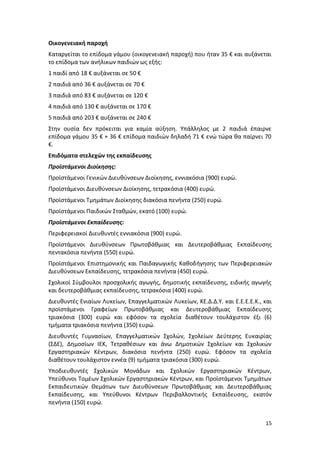 Οικογενειακή παροχή
Καταργείται το επίδομα γάμου (οικογενειακή παροχή) που ήταν 35 € και αυξάνεται
το επίδομα των ανήλικων παιδιών ως εξής:
1 παιδί από 18 € αυξάνεται σε 50 €
2 παιδιά από 36 € αυξάνεται σε 70 €
3 παιδιά από 83 € αυξάνεται σε 120 €
4 παιδιά από 130 € αυξάνεται σε 170 €
5 παιδιά από 203 € αυξάνεται σε 240 €
Στην ουσία δεν πρόκειται για καμία αύξηση. Υπάλληλος με 2 παιδιά έπαιρνε
επίδομα γάμου 35 € + 36 € επίδομα παιδιών δηλαδή 71 € ενώ τώρα θα παίρνει 70
€.
Επιδόματα στελεχών της εκπαίδευσης
Προϊστάμενοι Διοίκησης:
Προϊστάμενοι Γενικών Διευθύνσεων Διοίκησης, εννιακόσια (900) ευρώ.
Προϊστάμενοι Διευθύνσεων Διοίκησης, τετρακόσια (400) ευρώ.
Προϊστάμενοι Τμημάτων Διοίκησης διακόσια πενήντα (250) ευρώ.
Προϊστάμενοι Παιδικών Σταθμών, εκατό (100) ευρώ.
Προϊστάμενοι Εκπαίδευσης:
Περιφερειακοί Διευθυντές εννιακόσια (900) ευρώ.
Προϊστάμενοι Διευθύνσεων Πρωτοβάθμιας και Δευτεροβάθμιας Εκπαίδευσης
πεντακόσια πενήντα (550) ευρώ.
Προϊστάμενοι Επιστημονικής και Παιδαγωγικής Καθοδήγησης των Περιφερειακών
Διευθύνσεων Εκπαίδευσης, τετρακόσια πενήντα (450) ευρώ.
Σχολικοί Σύμβουλοι προσχολικής αγωγής, δημοτικής εκπαίδευσης, ειδικής αγωγής
και δευτεροβάθμιας εκπαίδευσης, τετρακόσια (400) ευρώ.
Διευθυντές Ενιαίων Λυκείων, Επαγγελματικών Λυκείων, ΚΕ.Δ.Δ.Υ. και Ε.Ε.Ε.Ε.Κ., και
προϊστάμενοι Γραφείων Πρωτοβάθμιας και Δευτεροβάθμιας Εκπαίδευσης
τριακόσια (300) ευρώ και εφόσον τα σχολεία διαθέτουν τουλάχιστον έξι (6)
τμήματα τριακόσια πενήντα (350) ευρώ.
Διευθυντές Γυμνασίων, Επαγγελματικών Σχολών, Σχολείων Δεύτερης Ευκαιρίας
(ΣΔΕ), Δημοσίων ΙΕΚ, Τετραθέσιων και άνω Δημοτικών Σχολείων και Σχολικών
Εργαστηριακών Κέντρων, διακόσια πενήντα (250) ευρώ. Εφόσον τα σχολεία
διαθέτουν τουλάχιστον εννέα (9) τμήματα τριακόσια (300) ευρώ.
Υποδιευθυντές Σχολικών Μονάδων και Σχολικών Εργαστηριακών Κέντρων,
Υπεύθυνοι Τομέων Σχολικών Εργαστηριακών Κέντρων, και Προϊστάμενοι Τμημάτων
Εκπαιδευτικών Θεμάτων των Διευθύνσεων Πρωτοβάθμιας και Δευτεροβάθμιας
Εκπαίδευσης, και Υπεύθυνοι Κέντρων Περιβαλλοντικής Εκπαίδευσης, εκατόν
πενήντα (150) ευρώ.


                                                                              15
 
