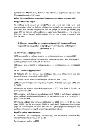 Προϊστάμενοι Μονοθέσιων, Διθέσιων και Τριθέσιων Δημοτικών Σχολείων και
Νηπιαγωγείων εκατό (100) ευρώ.
Επίσης δίνεται επίδομα απομακρυσμένων και παραμεθόριων περιοχών 100€.
Κίνητρο Επίτευξης Στόχων
Το επίδομα αυτό μπορεί να καταβάλλεται μία φορά κατ’ έτος, μετά από
πιστοποιημένη, μέσω της έκθεσης αξιολόγησης, επίτευξη των στόχων σε ποσοστό
πάνω από 80% κατά το προηγούμενο έτος και μπορεί να ισούται με προσαύξηση
μέχρι 10% του βασικού μισθού, εφόσον πέτυχαν τους στόχους σε ποσοστό μέχρι και
90%, και 25% του βασικού μισθού, εφόσον πέτυχαν τους στόχους σε ποσοστό από
90% και πάνω.


    3. Σύγκριση των μισθών των εκπαιδευτικών του 2009 (πριν οποιαδήποτε
    περικοπή) και των μισθών με την εφαρμογή του «ενιαίου μισθολογίου»
                             (Νοέμβριος 2011)

Το 2010 έγιναν οι εξής περικοπές:
1) Μείωση σε όλα τα επιδόματα, εκτός του κινήτρου απόδοσης σε ποσοστό 12% .
2)Μείωση των επιδομάτων Χριστουγέννων, Πάσχα και άδειας. Από δύο βασικούς
μισθούς μετατράπηκαν σε 1000 € στο σύνολο.
3) Επιπλέον μείωση σε όλα τα επιδόματα, εκτός του κινήτρου απόδοσης σε ποσοστό
8%.
Το 2011 έγιναν οι εξής περικοπές:
1) Κράτηση 2% στο σύνολο των αποδοχών (εισφορά αλληλεγγύης για την
καταπολέμηση της ανεργίας), από 1-1-2011.
2) Κράτηση 1% στο σύνολο των αποδοχών υπέρ ΤΠΔΥ, από 1-1-2011.
3) Μείωση του κινήτρου απόδοσης στο μισό ( από 100 € κάθε μήνα, έγινε 50 €), από
1-7-2011.
4) Μείωση του ετήσιου αφορολόγητου από τα 12.000 € στα 5.000 €. Για όλα τα
εισοδήματα του 2011.
5) Πάγωμα των μισθολογικών ωριμάνσεων από 1-7-2011 (η μισθολογική ωρίμανση
είναι η αλλαγή Μισθολογικού κλιμακίου και γινόταν αυτόματα μετά την πάροδο 2
χρόνων στο ίδιο Μ.Κ.).
6) Έκτακτη εισφορά στα καθαρά εισοδήματα του 2010 σε ποσοστό 1% αν είναι
μέχρι 20.000 € και 2% αν είναι από 20.001 μέχρι 40.000 €. Το μέτρο αυτό θα ισχύσει
μέχρι και τα εισοδήματα του 2015. Από 1-12-2012 η κράτηση γίνεται κάθε μήνα στις
μισθολογικές καταστάσεις μαζί με τον παρακρατούμενο φόρο.
Επιπλέον πρέπει να υπολογιστεί:
Η κατάργηση της τιμαριθμικής προσαρμογής του επιδόματος εξωδιδακτικής
απασχόλησης εκπαιδευτικών από 1-1-10.
Το πάγωμα των μισθών το 2009.

                                                                               16
 