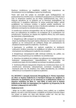 δημόσιων επενδύσεων, με παράλληλη εισβολή των επιχειρήσεων                και
ιδιωτικοποίηση των πιο κερδοφόρων τομέων της εκπαίδευσης.
Τίποτε από αυτά δεν μπορεί να επιτευχθεί χωρίς πειθαρχημένους και
χειραγωγούμενους εκπαιδευτικούς. Η αξιολόγηση-χειραγώγηση των εκπαιδευτικών
είναι το απαραίτητο εργαλείο για την πλήρη υπαλληλοποίησή τους. Αυτή η
στόχευση προωθείται με τις ρυθμίσεις για τη διοικητική αναδιάρθρωση της
εκπαίδευσης. Η περιφέρεια καθίσταται, σε ακόμα μεγαλύτερο βαθμό, ιμάντας
μεταβίβασης των κεντρικών εντολών, η σχολική μονάδα προσδένεται πιο
ασφυκτικά στον κεντρικό έλεγχο και όπου ο διευθυντής-«μάνατζερ» του σχολείου
καθίσταται τοποτηρητής της εκπαιδευτικής ιεραρχίας.
Η εκπαιδευτική κοινότητα αντιπαρατέθηκε εδώ και 30 χρόνια στις προσπάθειες
όλων των κυβερνήσεων να επιβάλουν τον αυταρχισμό και τη χειραγώγηση των
εκπαιδευτικών. Επιμένουμε και σήμερα στις παρακάτω θέσεις που κατά καιρούς
έχει διατυπώσει η Ομοσπονδία μας:
  Απορρίπτουμε κάθε αυταρχικό και αντιδημοκρατικό θεσμικό πλαίσιο που στο
 όνομα της αξιολόγησης δημιουργεί σχέσεις εξάρτησης και υποταγής στο χώρο του
 σχολείου με τον υποκειμενικό και αυθαίρετο έλεγχο από μονοπρόσωπα και
 ελεγχόμενα όργανα (σχολικός σύμβουλος – διευθυντής).
  Αρνούμαστε τη μετάλλαξη του σχολικού συμβούλου σε αξιολογητή-
 επιθεωρητή. Αντίθετα, απαιτούμε την αναβάθμιση του ρόλου του σε εκείνον του
 επιστημονικού και παιδαγωγικού συμβούλου και συνεργάτη.
  Απορρίπτουμε κατηγορηματικά κάθε απόπειρα σύνδεσης του μισθού, του
 βαθμού ή της μονιμότητας με την «απόδοση» του εκπαιδευτικού.
  Απαιτούμε την ανάδειξη του συλλόγου των καθηγητών σε κυρίαρχο όργανο στη
 διαδικασία προγραμματισμού, παρακολούθησης και αποτίμησης του
 εκπαιδευτικού έργου και στην ανάδειξη των στελεχών της σχολικής μονάδας.
  Διεκδικούμε θεσμούς πραγματικής ενίσχυσης του εκπαιδευτικού έργου και του
 εκπαιδευτικού απαιτώντας εκδημοκρατισμό, ουσιαστική επιμόρφωση και
 οικονομικά μέσα που θα στηρίζουν στην πράξη πρωτοβουλίες του συλλόγου
 καθηγητών με τη συνεργασία των σχολικών συμβούλων.


Στις 29/3/2012 ο υπουργός Διοικητικής Μεταρρύθμισης Δ. Ρέππας παρουσίασε
και έθεσε σε δημόσια διαβούλευση το Προεδρικό Διάταγμα που προβλέπει τη
διαδικασία της αξιολόγησης για την προαγωγή και τη βαθμολογική εξέλιξη των
δημοσίων υπαλλήλων (με βάση το νόμο 4024), το οποίο μετά τη δημόσια
διαβούλευση θα δοθεί για παρατηρήσεις στο Συμβούλιο της Επικρατείας και θα
ξεκινήσει η εφαρμογή του από το 2013.
Σύμφωνα με αυτό:
- Μέχρι και το 2014 «παγώνουν» οι αυξήσεις στους μισθούς και η απόδοση
βαθμών, ενώ από το 2015 θα ξεκινήσει η καταβολή του Κινήτρου Επίτευξης Στόχων
που μπορεί να φτάσει στο ύψος ενός βασικού μισθού κατ΄ έτος για τους
υπαλλήλους των υπηρεσιών που πέτυχαν τους στόχους τους.


                                                                           33
 