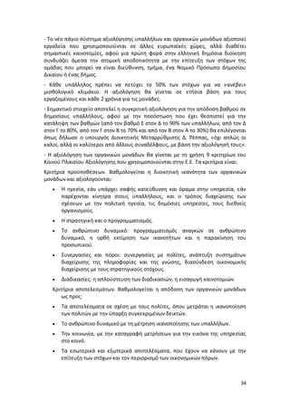 - Το νέο πάγιο σύστημα αξιολόγησης υπαλλήλων και οργανικών μονάδων αξιοποιεί
εργαλεία που χρησιμοποιούνται σε άλλες ευρωπαϊκές χώρες, αλλά διαθέτει
σημαντικές καινοτομίες, αφού για πρώτη φορά στην ελληνική δημόσια διοίκηση
συνδυάζει άμεσα την ατομική αποδοτικότητα με την επίτευξη των στόχων της
ομάδας που μπορεί να είναι διεύθυνση, τμήμα, ένα Νομικό Πρόσωπο Δημοσίου
Δικαίου ή ένας δήμος.
- Κάθε υπάλληλος πρέπει να πετύχει το 50% των στόχων για να «ανέβει»
μισθολογικό κλιμάκιο. Η αξιολόγηση θα γίνεται σε ετήσια βάση για τους
εργαζομένους και κάθε 2 χρόνια για τις μονάδες.
- Σημαντικό στοιχείο αποτελεί η συγκριτική αξιολόγηση για την απόδοση βαθμού σε
δημοσίους υπαλλήλους, αφού με την ποσόστωση που έχει θεσπιστεί για την
κατάληψη των βαθμών (από τον βαθμό Ε στον Δ το 90% των υπαλλήλων, από τον Δ
στον Γ το 80%, από τον Γ στον Β το 70% και από τον Β στον Α το 30%) θα επιλέγονται
όπως δήλωσε ο υπουργός Διοικητικής Μεταρρύθμισης Δ. Ρέππας, «όχι απλώς οι
καλοί, αλλά οι καλύτεροι από άλλους συναδέλφους, με βάση την αξιολόγησή τους».
- Η αξιολόγηση των οργανικών μονάδων θα γίνεται με τη χρήση 9 κριτηρίων του
Κοινού Πλαισίου Αξιολόγησης που χρησιμοποιούνται στην Ε.Ε. Τα κριτήρια είναι:
Κριτήρια προϋποθέσεων. Βαθμολογείται η διοικητική ικανότητα των οργανικών
μονάδων και αξιολογούνται:
      Η ηγεσία, εάν υπάρχει σαφής κατεύθυνση και όραμα στην υπηρεσία, εάν
       παρέχονται κίνητρα στους υπαλλήλους, και ο τρόπος διαχείρισης των
       σχέσεων με την πολιτική ηγεσία, τις δημόσιες υπηρεσίες, τους διεθνείς
       οργανισμούς.
      Η στρατηγική και ο προγραμματισμός.
      Το ανθρώπινο δυναμικό: προγραμματισμός αναγκών σε ανθρώπινο
       δυναμικό, η ορθή εκτίμηση των ικανοτήτων και η παρακίνηση του
       προσωπικού.
      Συνεργασίες και πόροι: συνεργασίες με πολίτες, ανάπτυξη συστημάτων
       διαχείρισης της πληροφορίας και της γνώσης, διασύνδεση οικονομικής
       διαχείρισης με τους στρατηγικούς στόχους.
      Διαδικασίες: η απλούστευση των διαδικασιών, η εισαγωγή καινοτομιών.
   Κριτήρια αποτελεσμάτων. Βαθμολογείται η απόδοση των οργανικών μονάδων
       ως προς:
      Τα αποτελέσματα σε σχέση με τους πολίτες, όπου μετράται η ικανοποίηση
       των πολιτών με την ύπαρξη συγκεκριμένων δεικτών.
      Το ανθρώπινο δυναμικό με τη μέτρηση ικανοποίησης των υπαλλήλων.
      Την κοινωνία, με την καταγραφή μετρήσεων για την εικόνα της υπηρεσίας
       στο κοινό.
      Τα εσωτερικά και εξωτερικά αποτελέσματα, που έχουν να κάνουν με την
       επίτευξη των στόχων και τον περιορισμό των οικονομικών πόρων.



                                                                               34
 