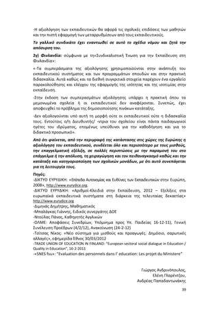 -Η αξιολόγηση των εκπαιδευτικών θα αφορά τις σχολικές επιδόσεις των μαθητών
και την πιστή εφαρμογή των μεταρρυθμίσεων από τους εκπαιδευτικούς.
Το γαλλικό συνδικάτο έχει εναντιωθεί σε αυτό το σχέδιο νόμου και ζητά την
απόσυρση του.
2γ) Φινλανδία: σύμφωνα με τη«Συνδικαλιστική Ένωση για την Εκπαίδευση στη
Φινλανδία»:
«-Τα συμπεράσματα της αξιολόγησης χρησιμοποιούνται στην ανάπτυξη του
εκπαιδευτικού συστήματος και των προγραμμάτων σπουδών και στην πρακτική
διδασκαλία. Αυτά καθώς και τα διεθνή συγκριτικά στοιχεία παρέχουν ένα εργαλείο
παρακολούθησης και ελέγχου της εφαρμογής της ισότητας και της ισοτιμίας στην
εκπαίδευση.
-Στην έκδοση των συμπερασμάτων αξιολόγησης υπάρχει η πρακτική όπου τα
μεμονωμένα σχολεία ή οι εκπαιδευτικοί δεν αναφέρονται. Συνεπώς, έχει
αποφευχθεί το πρόβλημα της δημοσιοποίησης πινάκων κατάταξης.
-Δεν αξιολογούνται υπό αυτή τη μορφή ούτε οι εκπαιδευτικοί ούτε η διδασκαλία
τους. Εντούτοις ο/η Διευθυντής/ -ντρια του σχολείου είναι πάντα παιδαγωγικοί
ηγέτες του ιδρύματος, επομένως υπεύθυνοι για την καθοδήγηση και για το
διδακτικό προσωπικό».
Από ότι φαίνεται, από την περιγραφή της κατάστασης στις χώρες της Ευρώπης η
αξιολόγηση του εκπαιδευτικού, συνδέεται όλο και περισσότερο με τους μισθούς,
την επαγγελματική εξέλιξη, σε πολλές περιπτώσεις με την παραμονή του στο
επάγγελμα ή την απόλυση, τη χειραγώγηση και τον πειθαναγκασμό καθώς και την
κατάταξη και κατηγοριοποίηση των σχολικών μονάδων, με ότι αυτό συνεπάγεται
για τη λειτουργία τους.
Πηγές:
-ΔΙΚΤΥΟ ΕΥΡΥΔΙΚΗ: «Επίπεδα Αυτονομίας και Ευθύνες των Εκπαιδευτικών στην Ευρώπη,
2008», http://www.eurydice.org.
-ΔΙΚΤΥΟ ΕΥΡΥΔΙΚΗ: «Αριθμοί-Κλειδιά στην Εκπαίδευση, 2012 – Εξελίξεις στα
ευρωπαϊκά εκπαιδευτικά συστήματα στη διάρκεια της τελευταίας δεκαετίας»
http://www.eurydice.org
-Διμηνάς Δημήτρης, Μαθηματικός
-Μπαλάγκας Γιάννης, Ειδικός συνεργάτης ΔΟΕ
-Ντούλας Πάνος, Καθηγητής Αγγλικών
-ΟΛΜΕ: Αποφάσεις Συνεδρίων, Υπόμνημα προς Υπ. Παιδείας 16-12-11), Γενική
Συνέλευση Προέδρων (4/2/12), Ανακοίνωση (24-2-12)
-Τσίτσας Νίκος: «Νέο σύστημα για μισθούς και προαγωγές. Δημόσιο, σαρωτικές
αλλαγές», εφημερίδα Έθνος 30/03/2012
-TRADE UNION OF EDUCATION IN FINLAND: “European sectoral social dialogue in Education /
Quality in Education”, 16-2-2011
-«SNES fsu»: “Evaluation des personnels dans l’ education: Les projet du Ministere”


                                                             Γιώργος Ανδρινόπουλος,
                                                                  Ελένη Γλαρέντζου,
                                                           Ανδρέας Παπαδαντωνάκης
                                                                                    39
 