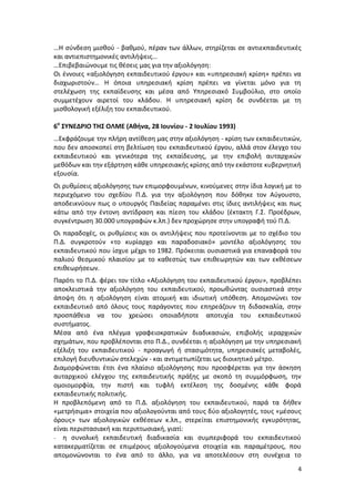 …H σύνδεση μισθού - βαθμού, πέραν των άλλων, στηρίζεται σε αντιεκπαιδευτικές
και αντιεπιστημονικές αντιλήψεις…
…Επιβεβαιώνουμε τις θέσεις μας για την αξιολόγηση:
Οι έννοιες «αξιολόγηση εκπαιδευτικού έργου» και «υπηρεσιακή κρίση» πρέπει να
διαχωριστούν… Η όποια υπηρεσιακή κρίση πρέπει να γίνεται μόνο για τη
στελέχωση της εκπαίδευσης και μέσα από Υπηρεσιακό Συμβούλιο, στο οποίο
συμμετέχουν αιρετοί του κλάδου. Η υπηρεσιακή κρίση δε συνδέεται με τη
μισθολογική εξέλιξη του εκπαιδευτικού.

6ο ΣΥΝΕΔΡΙΟ ΤΗΣ ΟΛΜΕ (Αθήνα, 28 Ιουνίου - 2 Ιουλίου 1993)
…Εκφράζουμε την πλήρη αντίθεση μας στην αξιολόγηση - κρίση των εκπαιδευτικών,
που δεν αποσκοπεί στη βελτίωση του εκπαιδευτικού έργου, αλλά στον έλεγχο του
εκπαιδευτικού και γενικότερα της εκπαίδευσης, με την επιβολή αυταρχικών
μεθόδων και την εξάρτηση κάθε υπηρεσιακής κρίσης από την εκάστοτε κυβερνητική
εξουσία.
Οι ρυθμίσεις αξιολόγησης των επιμορφουμένων, κινούμενες στην ίδια λογική με το
περιεχόμενο του σχεδίου Π.Δ. για την αξιολόγηση που δόθηκε τον Αύγουστο,
αποδεικνύουν πως ο υπουργός Παιδείας παραμένει στις ίδιες αντιλήψεις και πως
κάτω από την έντονη αντίδραση και πίεση του κλάδου (έκτακτη Γ.Σ. Προέδρων,
συγκέντρωση 30.000 υπογραφών κ.λπ.) δεν προχώρησε στην υπογραφή τού Π.Δ.
Οι παραδοχές, οι ρυθμίσεις και οι αντιλήψεις που προτείνονται με το σχέδιο του
Π.Δ. συγκροτούν «το κυρίαρχο και παραδοσιακό» μοντέλο αξιολόγησης του
εκπαιδευτικού που ίσχυε μέχρι το 1982. Πρόκειται ουσιαστικά για επαναφορά του
παλιού θεσμικού πλαισίου με το καθεστώς των επιθεωρητών και των εκθέσεων
επιθεωρήσεων.
Παρότι το Π.Δ. φέρει τον τίτλο «Αξιολόγηση του εκπαιδευτικού έργου», προβλέπει
αποκλειστικά την αξιολόγηση του εκπαιδευτικού, προωθώντας ουσιαστικά στην
άποψη ότι η αξιολόγηση είναι ατομική και ιδιωτική υπόθεση. Απομονώνει τον
εκπαιδευτικό από όλους τους παράγοντες που επηρεάζουν τη διδασκαλία, στην
προσπάθεια να του χρεώσει οποιαδήποτε αποτυχία του εκπαιδευτικού
συστήματος.
Mέσα από ένα πλέγμα γραφειοκρατικών διαδικασιών, επιβολής ιεραρχικών
σχημάτων, που προβλέπονται στο Π.Δ., συνδέεται η αξιολόγηση με την υπηρεσιακή
εξέλιξη του εκπαιδευτικού - προαγωγή ή στασιμότητα, υπηρεσιακές μεταβολές,
επιλογή διευθυντικών στελεχών - και αντιμετωπίζεται ως διοικητικό μέτρο.
Διαμορφώνεται έτσι ένα πλαίσιο αξιολόγησης που προσφέρεται για την άσκηση
αυταρχικού ελέγχου της εκπαιδευτικής πράξης με σκοπό τη συμμόρφωση, την
ομοιομορφία, την πιστή και τυφλή εκτέλεση της δοσμένης κάθε φορά
εκπαιδευτικής πολιτικής.
Η προβλεπόμενη από το Π.Δ. αξιολόγηση του εκπαιδευτικού, παρά τα δήθεν
«μετρήσιμα» στοιχεία που αξιολογούνται από τους δύο αξιολογητές, τους «μέσους
όρους» των αξιολογικών εκθέσεων κ.λπ., στερείται επιστημονικής εγκυρότητας,
είναι περιστασιακή και περιπτωσιακή, γιατί:
- η συνολική εκπαιδευτική διαδικασία και συμπεριφορά του εκπαιδευτικού
κατακερματίζεται σε επιμέρους αξιολογούμενα στοιχεία και παραμέτρους, που
απομονώνονται το ένα από το άλλο, για να αποτελέσουν στη συνέχεια το
                                                                             4
 