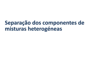 Separação dos componentes de
misturas heterogéneas
 